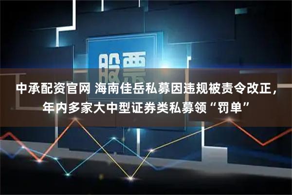 中承配资官网 海南佳岳私募因违规被责令改正，年内多家大中型证券类私募领“罚单”