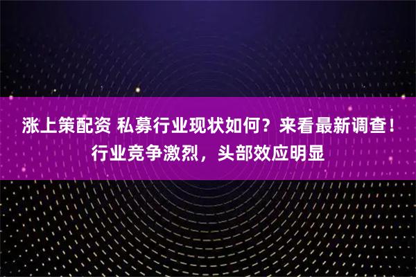 涨上策配资 私募行业现状如何？来看最新调查！行业竞争激烈，头部效应明显