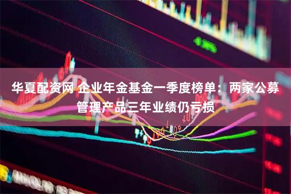 华夏配资网 企业年金基金一季度榜单：两家公募管理产品三年业绩仍亏损