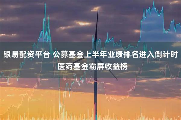 银易配资平台 公募基金上半年业绩排名进入倒计时  医药基金霸屏收益榜