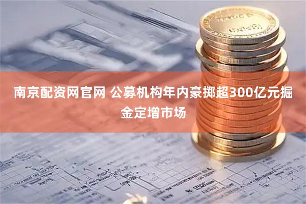 南京配资网官网 公募机构年内豪掷超300亿元掘金定增市场