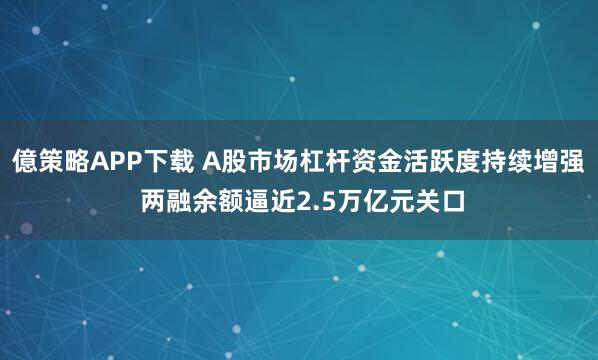 億策略APP下载 A股市场杠杆资金活跃度持续增强 两融余额逼近2.5万亿元关口