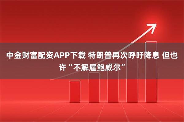 中金财富配资APP下载 特朗普再次呼吁降息 但也许“不解雇鲍威尔”