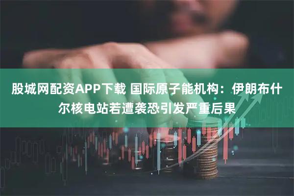 股城网配资APP下载 国际原子能机构：伊朗布什尔核电站若遭袭恐引发严重后果