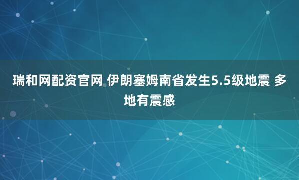瑞和网配资官网 伊朗塞姆南省发生5.5级地震 多地有震感