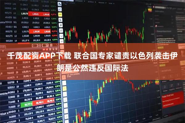 千茂配资APP下载 联合国专家谴责以色列袭击伊朗是公然违反国际法