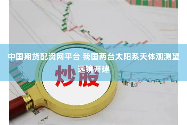 中国期货配资网平台 我国两台太阳系天体观测望远镜开建