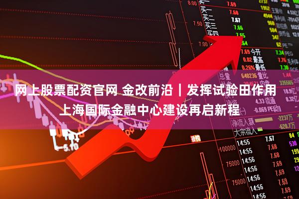 网上股票配资官网 金改前沿｜发挥试验田作用  上海国际金融中心建设再启新程
