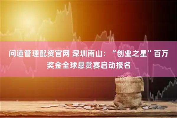 问道管理配资官网 深圳南山：“创业之星”百万奖金全球悬赏赛启动报名