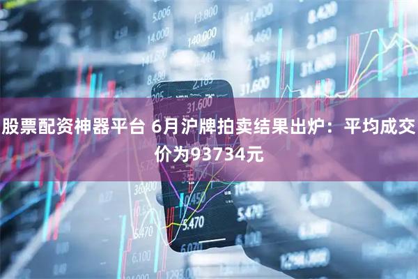 股票配资神器平台 6月沪牌拍卖结果出炉：平均成交价为93734元