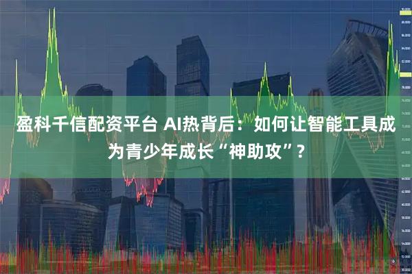 盈科千信配资平台 AI热背后：如何让智能工具成为青少年成长“神助攻”?