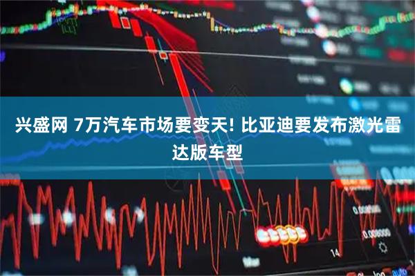 兴盛网 7万汽车市场要变天! 比亚迪要发布激光雷达版车型