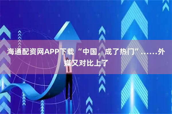海通配资网APP下载 “中国，成了热门”……外媒又对比上了