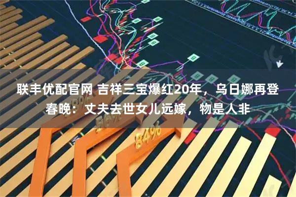 联丰优配官网 吉祥三宝爆红20年，乌日娜再登春晚：丈夫去世女儿远嫁，物是人非