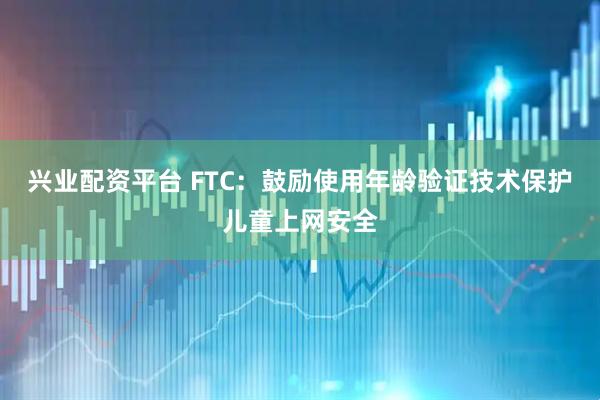 兴业配资平台 FTC：鼓励使用年龄验证技术保护儿童上网安全