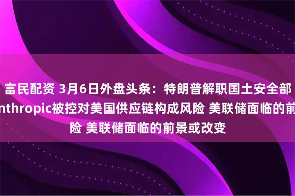 富民配资 3月6日外盘头条：特朗普解职国土安全部长诺姆 Anthropic被控对美国供应链构成风险 美联储面临的前景或改变