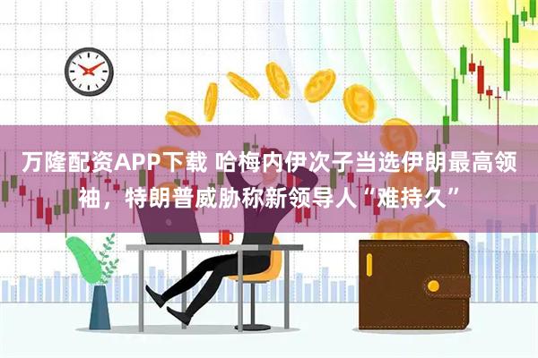 万隆配资APP下载 哈梅内伊次子当选伊朗最高领袖，特朗普威胁称新领导人“难持久”