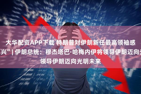 大华配资APP下载 特朗普对伊朗新任最高领袖感到“不高兴”| 伊朗总统：穆杰塔巴·哈梅内伊将领导伊朗迈向光明未来